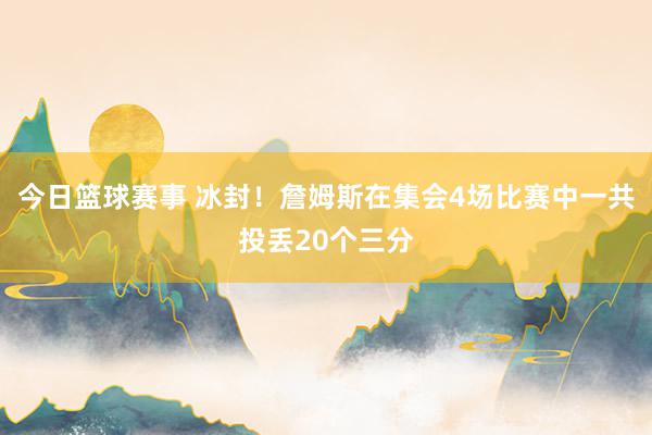 今日篮球赛事 冰封！詹姆斯在集会4场比赛中一共投丢20个三分