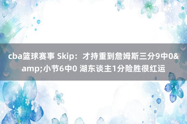 cba篮球赛事 Skip：才持重到詹姆斯三分9中0&小节6中0 湖东谈主1分险胜很红运