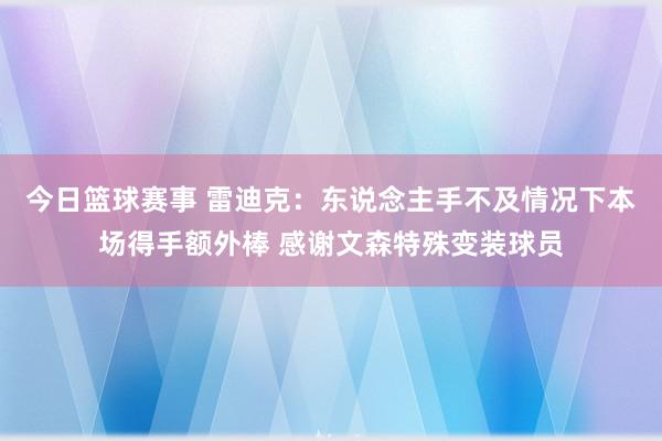 今日篮球赛事 雷迪克：东说念主手不及情况下本场得手额外棒 感谢文森特殊变装球员