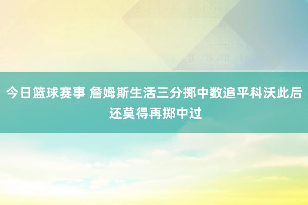 今日篮球赛事 詹姆斯生活三分掷中数追平科沃此后 还莫得再掷中过