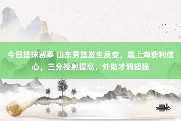 今日篮球赛事 山东男篮发生质变，赢上海获利信心，三分投射提高，外助才调超强