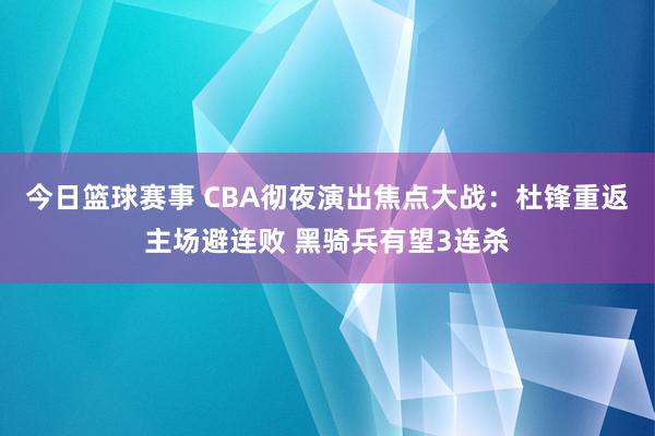 今日篮球赛事 CBA彻夜演出焦点大战：杜锋重返主场避连败 黑骑兵有望3连杀