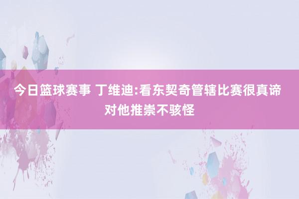 今日篮球赛事 丁维迪:看东契奇管辖比赛很真谛 对他推崇不骇怪