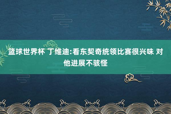 篮球世界杯 丁维迪:看东契奇统领比赛很兴味 对他进展不骇怪