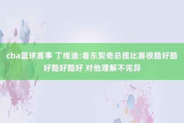 cba篮球赛事 丁维迪:看东契奇总揽比赛很酷好酷好酷好酷好 对他理解不诧异