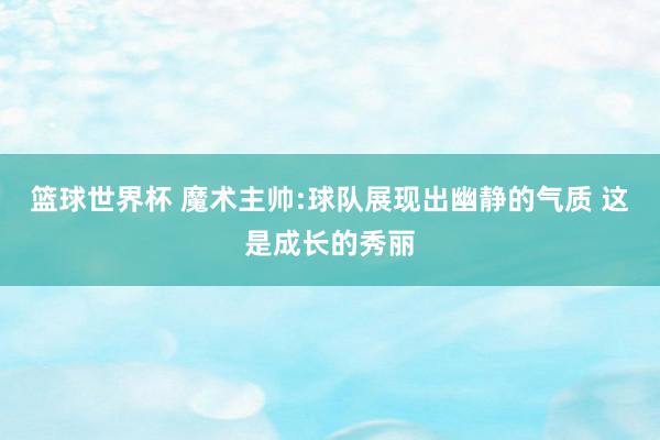 篮球世界杯 魔术主帅:球队展现出幽静的气质 这是成长的秀丽