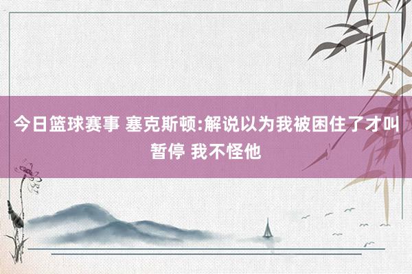 今日篮球赛事 塞克斯顿:解说以为我被困住了才叫暂停 我不怪他