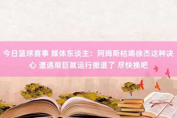 今日篮球赛事 媒体东谈主：阿姆斯枯竭徐杰这种决心 遭遇艰巨就运行撤退了 尽快换吧