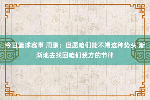 今日篮球赛事 周鹏：但愿咱们能不竭这种势头 渐渐地去找回咱们我方的节律