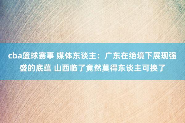 cba篮球赛事 媒体东谈主：广东在绝境下展现强盛的底蕴 山西临了竟然莫得东谈主可换了