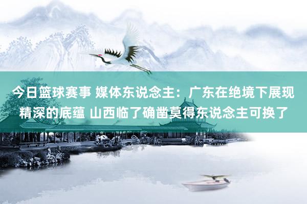 今日篮球赛事 媒体东说念主：广东在绝境下展现精深的底蕴 山西临了确凿莫得东说念主可换了