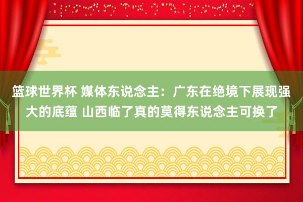 篮球世界杯 媒体东说念主：广东在绝境下展现强大的底蕴 山西临了真的莫得东说念主可换了