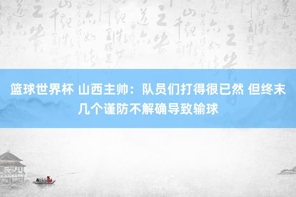 篮球世界杯 山西主帅：队员们打得很已然 但终末几个谨防不解确导致输球