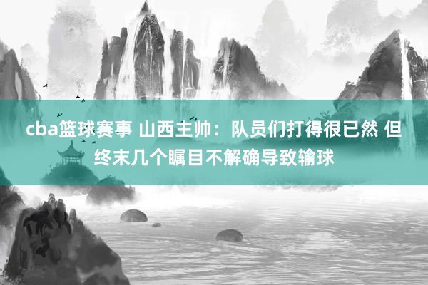 cba篮球赛事 山西主帅：队员们打得很已然 但终末几个瞩目不解确导致输球