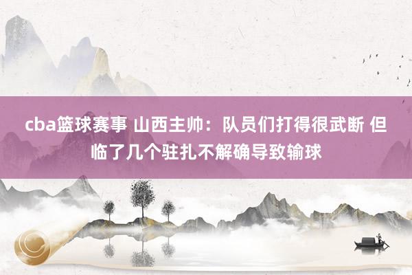 cba篮球赛事 山西主帅：队员们打得很武断 但临了几个驻扎不解确导致输球