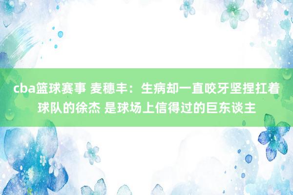 cba篮球赛事 麦穗丰：生病却一直咬牙坚捏扛着球队的徐杰 是球场上信得过的巨东谈主