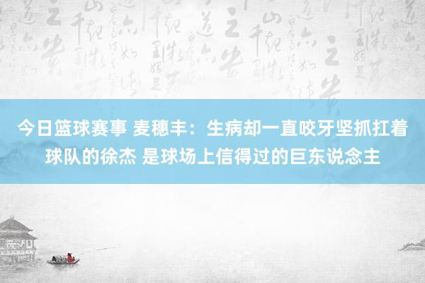 今日篮球赛事 麦穗丰：生病却一直咬牙坚抓扛着球队的徐杰 是球场上信得过的巨东说念主