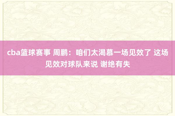 cba篮球赛事 周鹏：咱们太渴慕一场见效了 这场见效对球队来说 谢绝有失