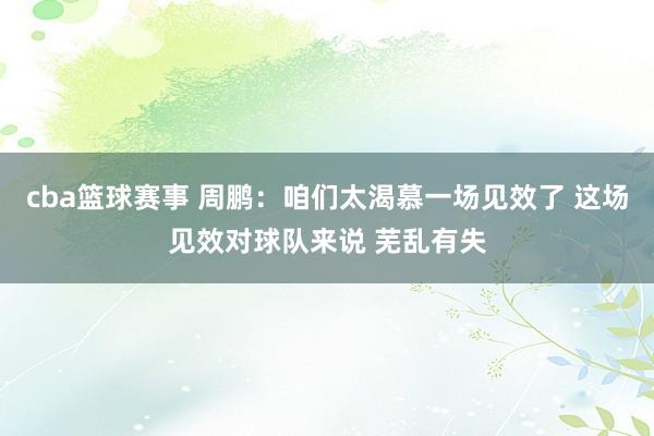 cba篮球赛事 周鹏：咱们太渴慕一场见效了 这场见效对球队来说 芜乱有失