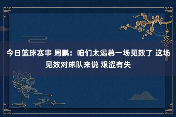 今日篮球赛事 周鹏：咱们太渴慕一场见效了 这场见效对球队来说 艰涩有失