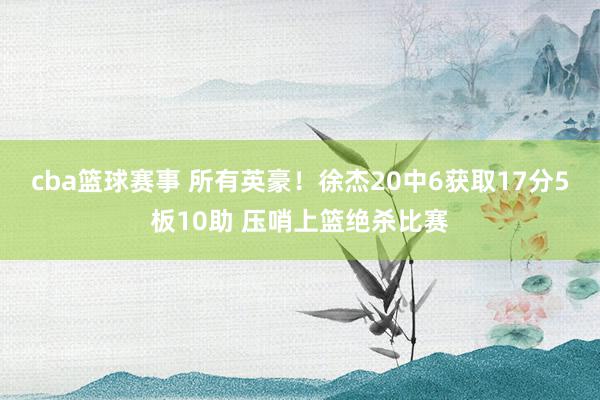 cba篮球赛事 所有英豪！徐杰20中6获取17分5板10助 压哨上篮绝杀比赛