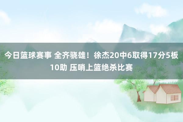 今日篮球赛事 全齐骁雄！徐杰20中6取得17分5板10助 压哨上篮绝杀比赛