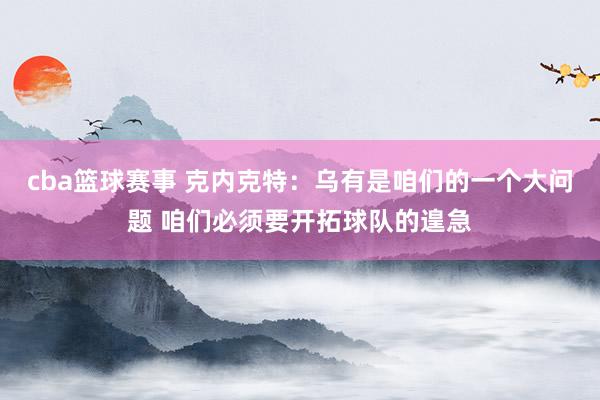 cba篮球赛事 克内克特：乌有是咱们的一个大问题 咱们必须要开拓球队的遑急