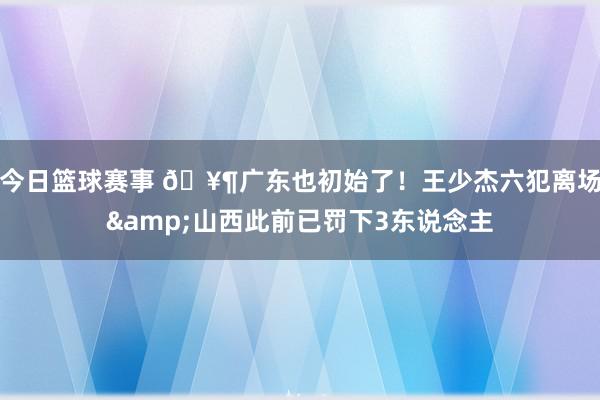 今日篮球赛事 🥶广东也初始了！王少杰六犯离场&山西此前已罚下3东说念主