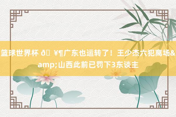 篮球世界杯 🥶广东也运转了！王少杰六犯离场&山西此前已罚下3东谈主