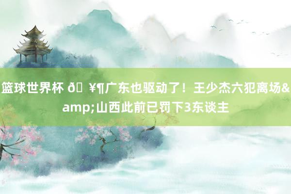 篮球世界杯 🥶广东也驱动了！王少杰六犯离场&山西此前已罚下3东谈主