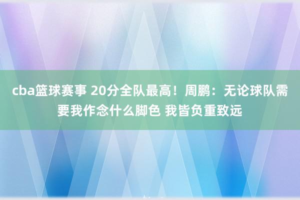 cba篮球赛事 20分全队最高！周鹏：无论球队需要我作念什么脚色 我皆负重致远