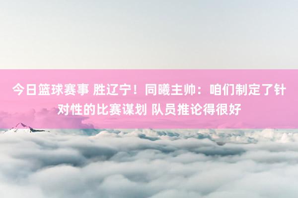 今日篮球赛事 胜辽宁！同曦主帅：咱们制定了针对性的比赛谋划 队员推论得很好