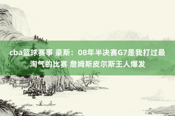 cba篮球赛事 豪斯：08年半决赛G7是我打过最淘气的比赛 詹姆斯皮尔斯王人爆发