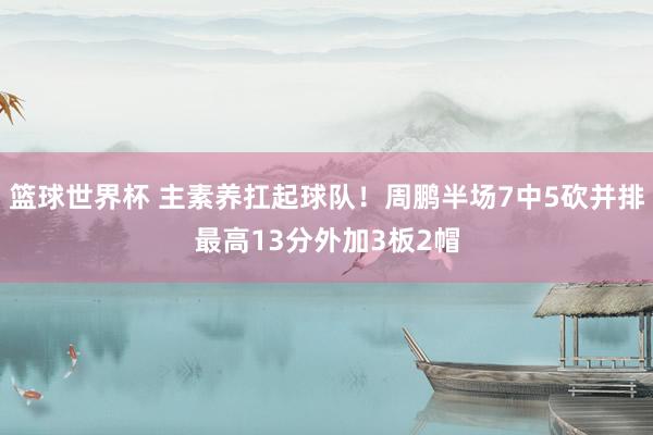 篮球世界杯 主素养扛起球队！周鹏半场7中5砍并排最高13分外加3板2帽