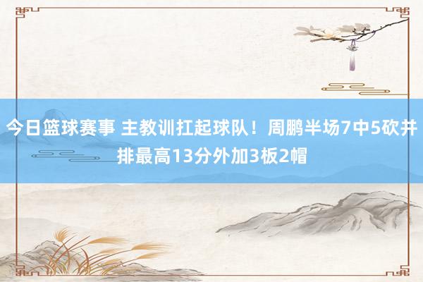 今日篮球赛事 主教训扛起球队！周鹏半场7中5砍并排最高13分外加3板2帽