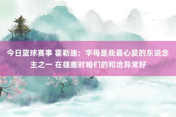 今日篮球赛事 霍勒迪：字母是我最心爱的东说念主之一 在雄鹿时咱们的和洽异常好