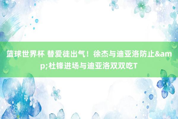 篮球世界杯 替爱徒出气！徐杰与迪亚洛防止&杜锋进场与迪亚洛双双吃T