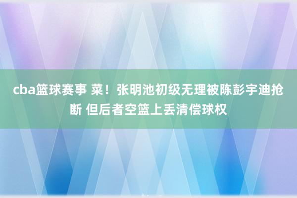 cba篮球赛事 菜！张明池初级无理被陈彭宇迪抢断 但后者空篮上丢清偿球权