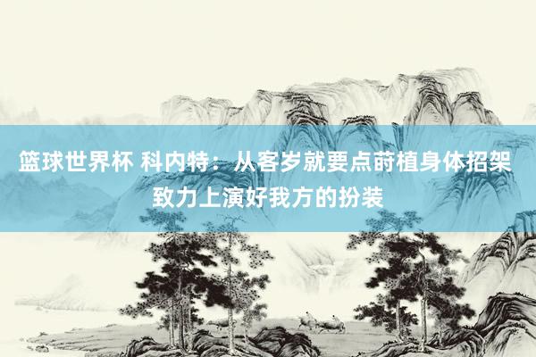 篮球世界杯 科内特：从客岁就要点莳植身体招架 致力上演好我方的扮装