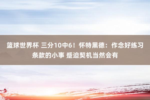 篮球世界杯 三分10中6！怀特黑德：作念好练习条款的小事 蹙迫契机当然会有