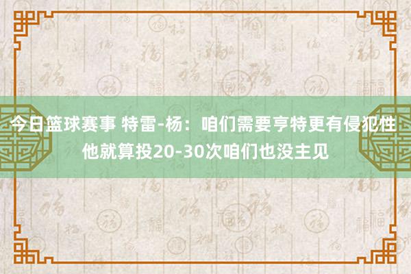 今日篮球赛事 特雷-杨：咱们需要亨特更有侵犯性 他就算投20-30次咱们也没主见