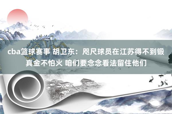 cba篮球赛事 胡卫东：咫尺球员在江苏得不到锻真金不怕火 咱们要念念看法留住他们