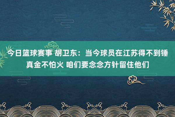 今日篮球赛事 胡卫东：当今球员在江苏得不到锤真金不怕火 咱们要念念方针留住他们