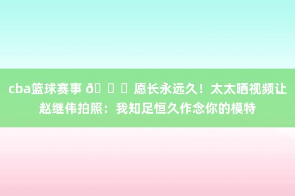 cba篮球赛事 😁愿长永远久！太太晒视频让赵继伟拍照：我知足恒久作念你的模特