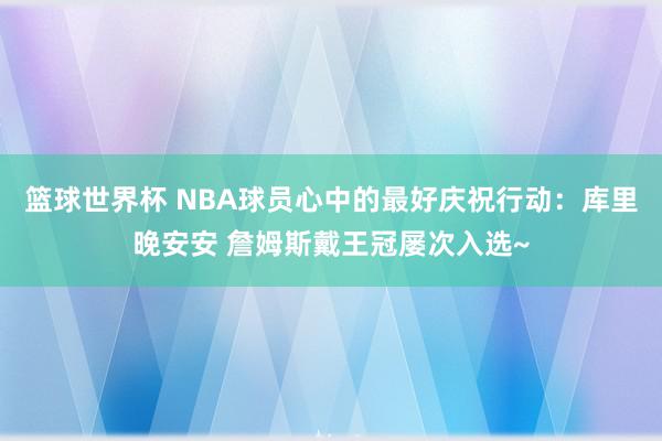 篮球世界杯 NBA球员心中的最好庆祝行动：库里晚安安 詹姆斯戴王冠屡次入选~