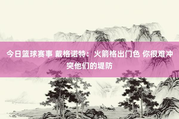 今日篮球赛事 戴格诺特：火箭格出门色 你很难冲突他们的堤防