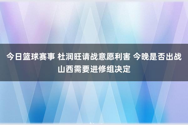 今日篮球赛事 杜润旺请战意愿利害 今晚是否出战山西需要进修组决定