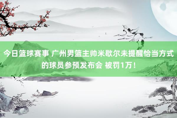 今日篮球赛事 广州男篮主帅米歇尔未提醒恰当方式的球员参预发布会 被罚1万！