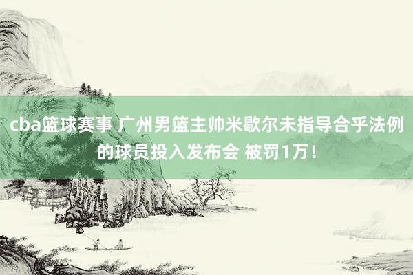 cba篮球赛事 广州男篮主帅米歇尔未指导合乎法例的球员投入发布会 被罚1万！