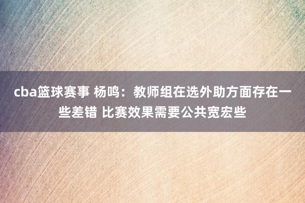 cba篮球赛事 杨鸣：教师组在选外助方面存在一些差错 比赛效果需要公共宽宏些